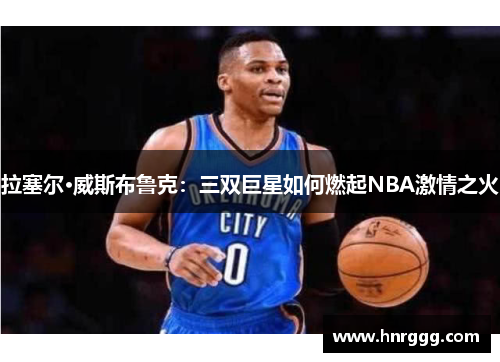拉塞尔·威斯布鲁克:三双巨星如何燃起NBA激情之火 拉塞尔·威斯布鲁克:三双巨星如何燃起NBA激情之火